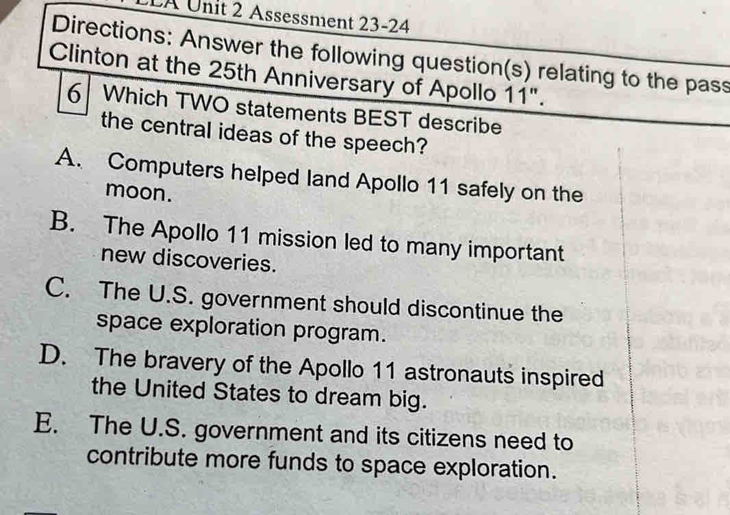 LA Unit 2 Assessment 23-24
Directions: Answer the following question(s) relating to the pass
Clinton at the 25th Anniversary of Apollo 11".
6 Which TWO statements BEST describe
the central ideas of the speech?
A. Computers helped land Apollo 11 safely on the
moon.
B. The Apollo 11 mission led to many important
new discoveries.
C. The U.S. government should discontinue the
space exploration program.
D. The bravery of the Apollo 11 astronauts inspired
the United States to dream big.
E. The U.S. government and its citizens need to
contribute more funds to space exploration.