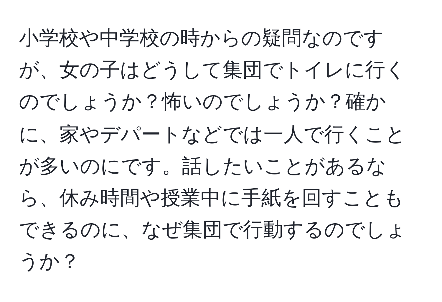 小学校や中学校の時からの疑問なのですが、女の子はどうして集団でトイレに行くのでしょうか？怖いのでしょうか？確かに、家やデパートなどでは一人で行くことが多いのにです。話したいことがあるなら、休み時間や授業中に手紙を回すこともできるのに、なぜ集団で行動するのでしょうか？