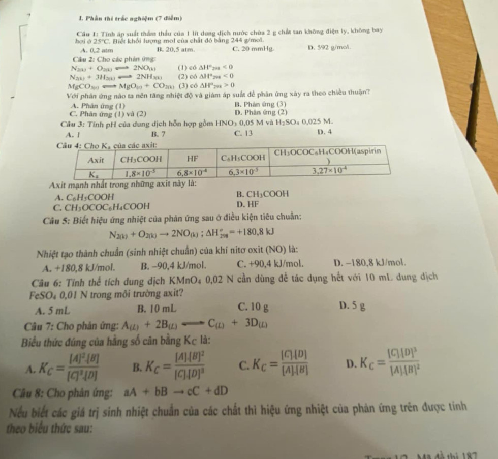 Phần thi trấc nghiệm (7 điễm)
Câu 1: Tính áp suất thầm thầu của 1 lít dung địch nước chứa 2 g chất tan không điện ly, không bay
hơi ô 25°C. Biết khối lượng mol của chất đó bằng 244 g/mol.
A. 0,2 atm B. 20,5 atm. C. 20 mmHg. D. 592 g/mol.
Câu 2: Cho các phán ứng:
N_2(k)+O_2(k)leftharpoons 2NO_(k) (1) có △ H°_2 s<0</tex>
N_2(k)+3H_2(k)Longleftrightarrow 2NH_3(k) (2) có △ H° 298<0</tex>
MgCO_3(r) q=0 MgO_(n+CO_2(k) (3) c6△ H°_298>0
Với phân ứng nào ta nên tăng nhiệt độ và giám áp suất để phân ứng xây ra theo chiều thuận?
A. Phân ứng (1) B. Phản ứng (3)
C. Phân ứng (1) và (2) D. Phân ứng (2)
Câu 3: Tính pH của dung dịch hỗn hợp gồm HNO_3 0,05 M và H_2SO ₄ 0,025 M.
A. 1 B. 7 C. 13 D. 4
Axit mạnh nhất trong những axit n:
A. C_6H_5COOH
B. CH_3COOH
C. CH_3OCOC_6H_4COOH D. HF
Câu 5: Biết hiệu ứng nhiệt của phản ứng sau ở điều kiện tiêu chuẩn:
N_2(k)+O_2(k)to 2NO_(k);△ H_(298)°=+180,8kJ
Nhiệt tạo thành chuẩn (sinh nhiệt chuẩn) của khí nitơ oxit (NO) là:
A. +180,8 kJ/mol. B. −90,4 kJ/mol. C. +90,4 kJ/mol. D. −180,8 kJ/mol.
Câu 6: Tính thể tích dung dịch KMnO4 0,02 N cần dùng để tác dụng hết với 10 mL dung dịch
Fe SO_4C 0,01 N trong môi trường axit?
A. 5 mL B. 10 mL C. 10 g D. 5 g
Câu 7: Cho phản ứng: A_(L)+2B_(L)Longleftrightarrow C_(L)+3D_(L)
Biểu thức đúng của hằng số cân bằng Kc là:
A. K_C=frac [A]^2· [B][C]^3· [D] B. K_C=frac [A]· [B]^2[C]· [D]^3 C. K_C= [C]· [D]/[A]· [B]  D. K_C=frac [C][D]^3[A]· [B]^2
Câu 8: Cho phân ứng: aA+bBto cC+dD
Nếu biết các giá trị sinh nhiệt chuẩn của các chất thì hiệu ứng nhiệt của phản ứng trên được tính
theo biểu thức sau:
đà thi 187