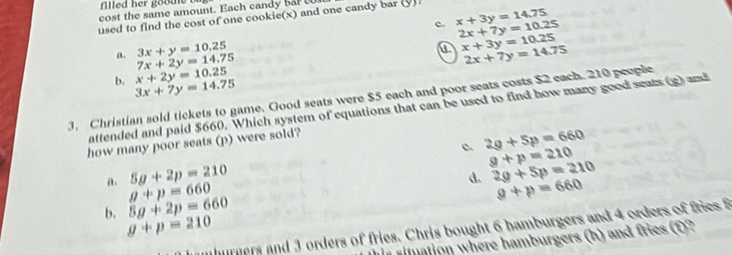 filled her goode b
cost the same amount. Each candy ba t
used to find the cost of one cookie(x) and one candy bar (y) .
C. x+3y=14.75
2x+7y=10.25
3x+y=10.25
a x+3y=10.25
a. 7x+2y=14.75
2x+7y=14.75
x+2y=10.25
b. 3x+7y=14.75
3. Christian sold tickets to game. Good seats were $5 each and poor seats costs $2 each. 210 people
attended and paid $660. Which system of equations that can be used to find how many good seats (g) and
c 2g+5p=660
how many poor seats (p) were sold?
g+p=210
5g+2p=210
d、 2g+5p=210
a. g+p=660 g+p=660
b. 5g+2p=660
g+p=210
nhurners and 3 orders of fries. Chris bought 6 hamburgers and 4 orders of fries 
simation where hamburgers (h) and fries (f)?