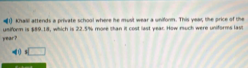 ) Khalil attends a private school where he must wear a uniform. This year, the price of the 
uniform is $89.18, which is 22.5% more than it cost last year. How much were uniforms last
year? 
□