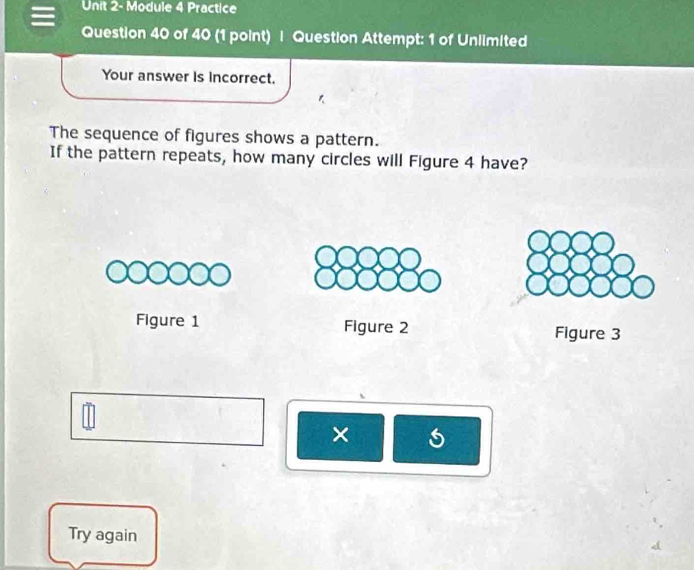 Unit 2- Module 4 Practice 
Question 40 of 40 (1 point) | Question Attempt: 1 of Unlimited 
Your answer is incorrect. 
The sequence of figures shows a pattern. 
If the pattern repeats, how many circles will Figure 4 have? 
Figure 1 Figure 2 Figure 3 
× 
Try again