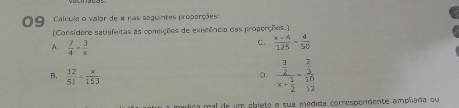 Calcule o valor de x nas seguintes proporções:
(Considere satisfeitas as condições de existência das proporções.)
A.  7/4 = 3/x 
C.  (x+4)/125 = 4/50 
B.  12/51 = x/153 
D. frac beginarrayr 3 2endarray x+ 1/2 =frac  2/3 10
edida real de um objeto e sua medida correspondente ampliada ou