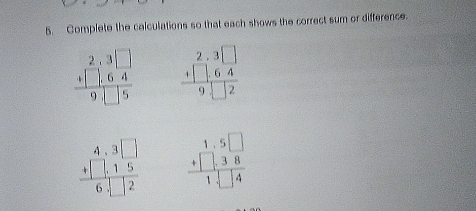 Complete the calculations so that each shows the correct sum or difference.
beginarrayr 2,3□  +□ ,64 hline 94□ 5endarray beginarrayr 2.3□  +[] +[].6□ 4endarray endarray
beginarrayr 4,3□  +□ ,15 hline 6,□ 2endarray beginarrayr 1.5□  +□ .38 hline 1.□ 4endarray