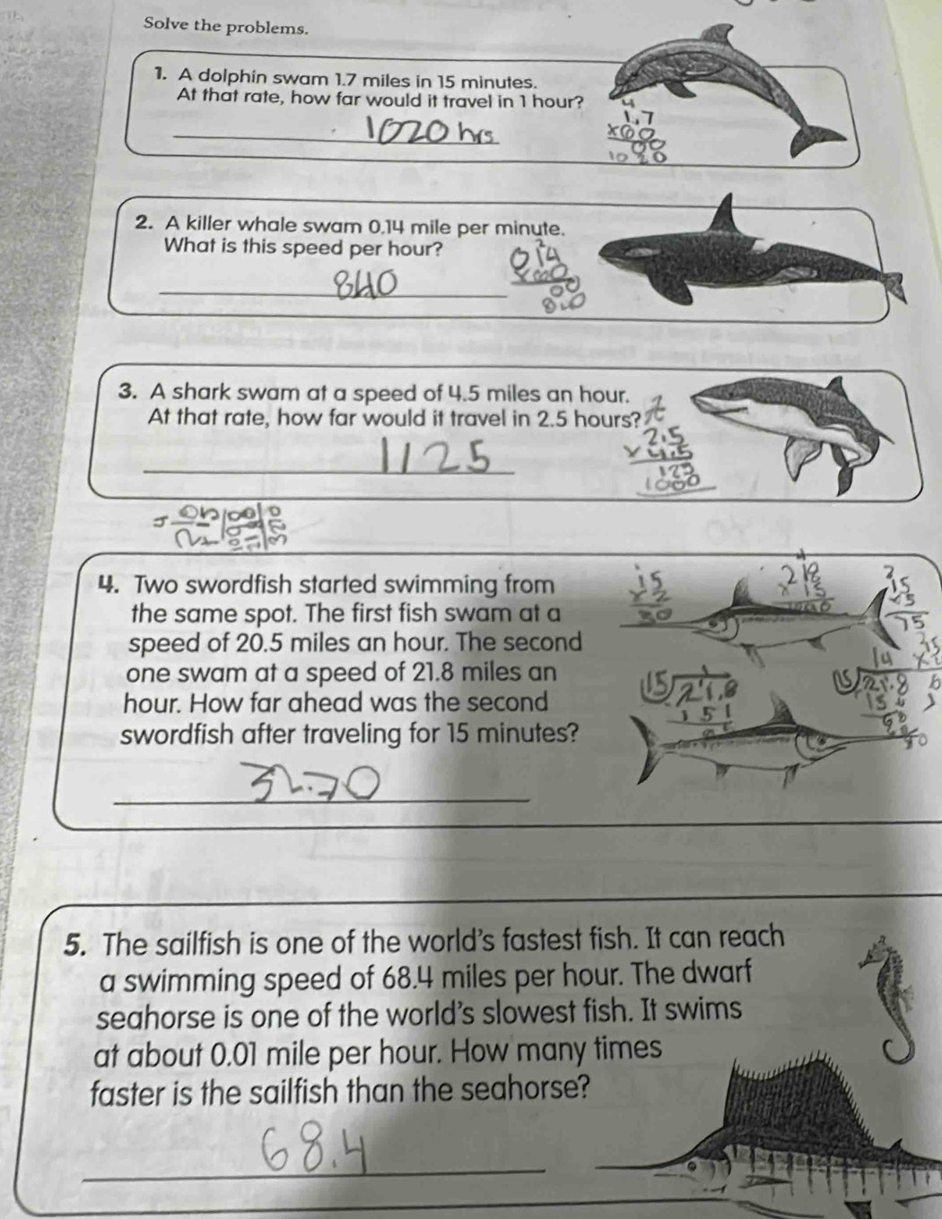 Solve the problems. 
1. A dolphin swam 1.7 miles in 15 minutes. 
At that rate, how far would it travel in 1 hour? 
_ 
2. A killer whale swam 0.14 mile per minute. 
What is this speed per hour? 
_ 
3. A shark swam at a speed of 4.5 miles an hour. 
At that rate, how far would it travel in 2.5 hours? 
_ 
4. Two swordfish started swimming from 
the same spot. The first fish swam at a 
speed of 20.5 miles an hour. The second 
one swam at a speed of 21.8 miles an
hour. How far ahead was the second 
swordfish after traveling for 15 minutes? 
_ 
5. The sailfish is one of the world's fastest fish. It can reach 
a swimming speed of 68.4 miles per hour. The dwarf 
seahorse is one of the world's slowest fish. It swims 
at about 0.01 mile per hour. How many times 
faster is the sailfish than the seahorse? 
_