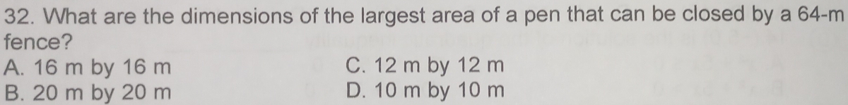 What are the dimensions of the largest area of a pen that can be closed by a 64-m
fence?
A. 16 m by 16 m C. 12 m by 12 m
B. 20 m by 20 m D. 10 m by 10 m