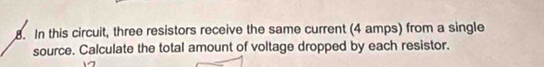 In this circuit, three resistors receive the same current (4 amps) from a single 
source. Calculate the total amount of voltage dropped by each resistor.