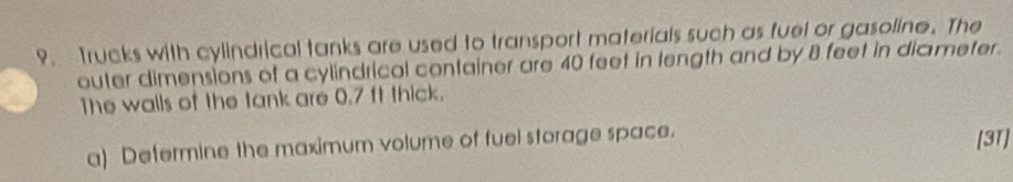 Trucks with cylindrical tanks are used to transport materials such as fuel or gasoline. The 
outer dimensions of a cylindrical container are 40 feet in length and by 8 feet in diameter. 
The walls of the tank are 0.7 ft thick. 
a) Defermine the maximum volume of fuel storage space. [31]