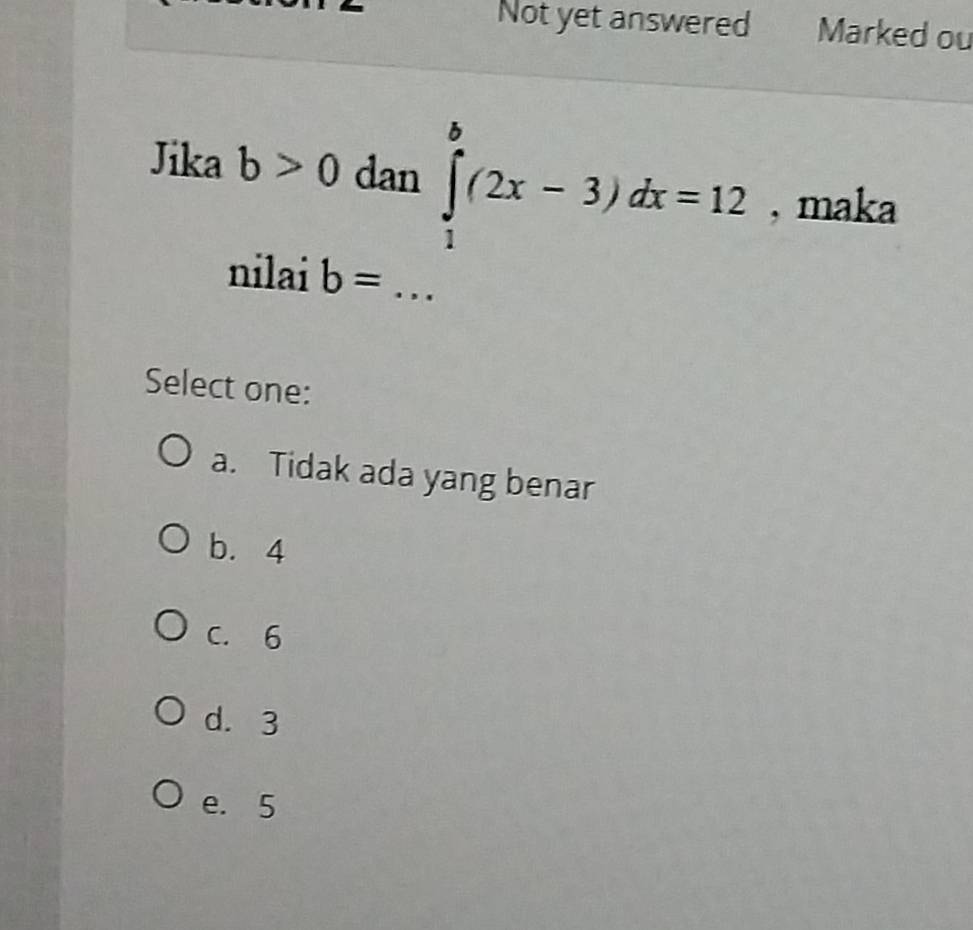 Not yet answered Marked ou
Jika b>0 dan ∈tlimits _1^b(2x-3)dx=12 , maka
nilai b= _
Select one:
a. Tidak ada yang benar
b. 4
C. 6
d. 3
e. 5