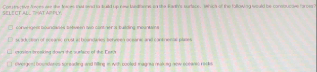 Constructive forces are the forces that tend to build up new landforms on the Earth's surface. Which of the following would be constructive forces?
SELECT ALL THAT APPLY.
convergent boundaries between two continents building mountains
subduction of oceanic crust at boundaries between oceanic and continental plates
erosion breaking down the surface of the Earth
divergent boundaries spreading and filling in with cooled magma making new oceanic rocks