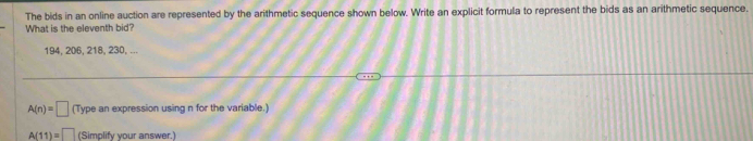 The bids in an online auction are represented by the arithmetic sequence shown below. Write an explicit formula to represent the bids as an arithmetic sequence. 
What is the eleventh bid?
194, 206, 218, 230, ...
A(n)=□ (Type an expression using n for the variable.)
A(11)=□ (Simplify your answer.)