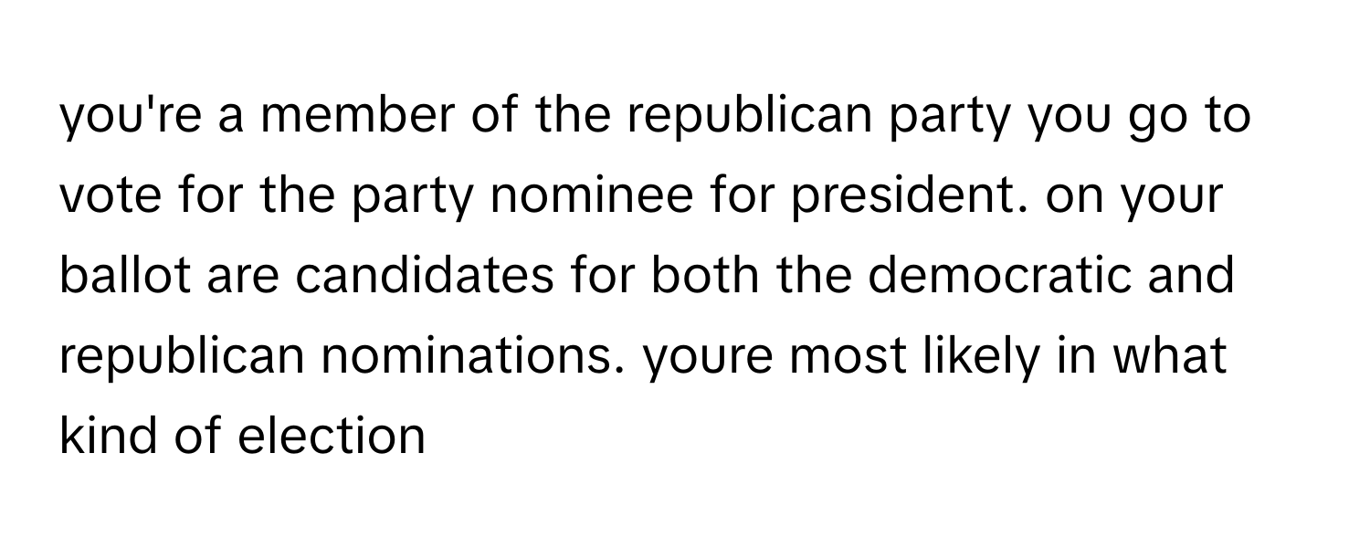 you're a member of the republican party you go to vote for the party nominee for president. on your ballot are candidates for both the democratic and republican nominations. youre most likely in what kind of election