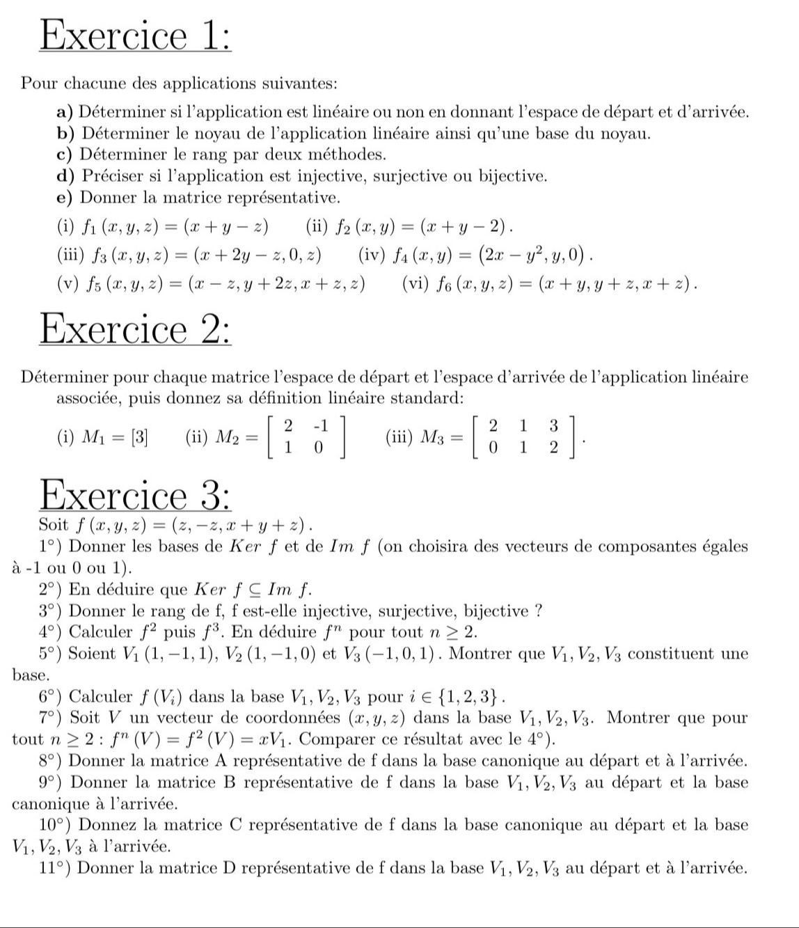 Pour chacune des applications suivantes:
a) Déterminer si l'application est linéaire ou non en donnant l'espace de départ et d'arrivée.
b) Déterminer le noyau de l'application linéaire ainsi qu'une base du noyau.
c) Déterminer le rang par deux méthodes.
d) Préciser si l'application est injective, surjective ou bijective.
e) Donner la matrice représentative.
(i) f_1(x,y,z)=(x+y-z) (ii) f_2(x,y)=(x+y-2).
(iii) f_3(x,y,z)=(x+2y-z,0,z) (iv) f_4(x,y)=(2x-y^2,y,0).
(v) f_5(x,y,z)=(x-z,y+2z,x+z,z) (vi) f_6(x,y,z)=(x+y,y+z,x+z).
Exercice 2:
Déterminer pour chaque matrice l'espace de départ et l'espace d'arrivée de l'application linéaire
associée, puis donnez sa définition linéaire standard:
(i) M_1=[3] (ii) M_2=beginbmatrix 2&-1 1&0endbmatrix (iii) M_3=beginbmatrix 2&1&3 0&1&2endbmatrix .
Exercice 3:
Soit f(x,y,z)=(z,-z,x+y+z).
1°) Donner les bases de Ker f et de Im f (on choisira des vecteurs de composantes égales
à -1 ou 0 ou 1).
2°) En déduire que Ker f⊂eq Imf.
3°) Donner le rang de f, f est-elle injective, surjective, bijective ?
4°) Calculer f^2 puis f^3. En déduire f^n pour tout n≥ 2.
5°) Soient V_1(1,-1,1),V_2(1,-1,0) et V_3(-1,0,1). Montrer que V_1,V_2,V_3 constituent une
base.
6°) Calculer f(V_i) dans la base V_1,V_2,V_3 pour i∈  1,2,3 .
7°) Soit V un vecteur de coordonnées (x,y,z) dans la base V_1,V_2,V_3. Montrer que pour
tout n≥ 2:f^n(V)=f^2(V)=xV_1. Comparer ce résultat avec le 4°).
8°) Donner la matrice A représentative de f dans la base canonique au départ et à l'arrivée.
9°) Donner la matrice B représentative de f dans la base V_1,V_2,V_3 au départ et la base
canonique à l'arrivée.
10°) Donnez la matrice C représentative de f dans la base canonique au départ et la base
V_1,V_2,V_3 à l'arrivée.
11°) Donner la matrice D représentative de f dans la base V_1,V_2,V_3 au départ et à l'arrivée.