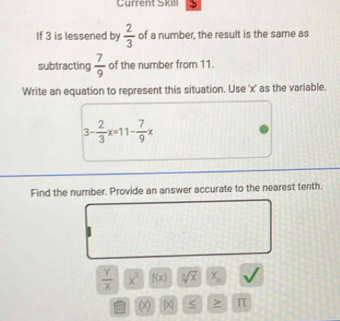 Current Skill D 
If 3 is lessened by  2/3  of a number, the result is the same as 
subtracting  7/9  of the number from 11. 
Write an equation to represent this situation. Use ' x ' as the variable.
3- 2/3 x=11- 7/9 x
Find the number, Provide an answer accurate to the nearest tenth.
 Y/X  x^2 f(x) sqrt[n](x) X_n
''1 (x) |X| < > π