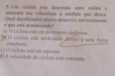 Um ciclista está descendo uma colina e
aumenta sua velocidade à medida que desce.
Qual dassituações abaixo descreve corretamente
o que está acontecendo?
a) O ciclista está em movimento uniforme.
O ciclista está acelerando devido a uma força
resultante.
c) O ciclista está em repouso.
d) A velocidade do ciclista está constante.