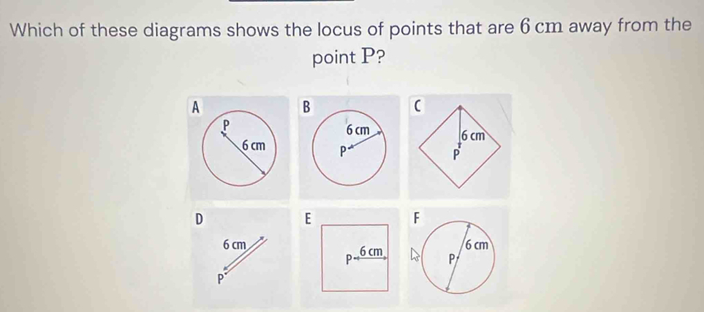 Which of these diagrams shows the locus of points that are 6 cm away from the 
point P?
B
(
6 cm

P
D
F
6 cm
P