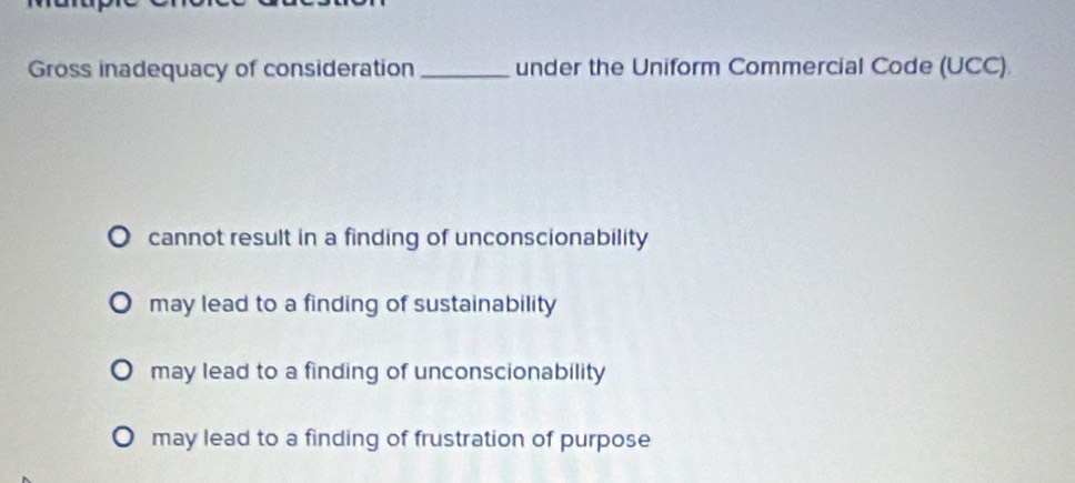 Gross inadequacy of consideration _under the Uniform Commercial Code (UCC)
cannot result in a finding of unconscionability
may lead to a finding of sustainability
may lead to a finding of unconscionability
may lead to a finding of frustration of purpose