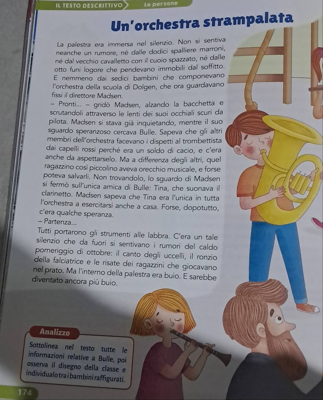 IL TESTO DESCRITTIVO Le persone
Un’orchestra strapalata
La palestra era immersa nel silenzio. Non si sentiva
neanche un rumore, né dalle dodici spalliere marroni,
né dal vecchio cavalletto con il cuoio spazzato, né dalle
otto funi logore che pendevano immobili dal soffitto.
E nemmeno dai sedici bambini che componevano
l’orchestra della scuola di Dolgen, che ora guardavano
fissi il direttore Madsen.
- Pronti... - gridò Madsen, alzando la bacchetta e
scrutandoli attraverso le lenti dei suoi occhiali scuri da
pilota. Madsen si stava già inquietando, mentre il suo
sguardo speranzoso cercava Bulle. Sapeva che gli altri
membri dell’orchestra facevano i dispetti al trombettista
dai capelli rossi perché era un soldo di cacio, e c'era
anche da aspettarselo. Ma a differenza degli altri, quel
ragazzino così piccolino aveva orecchio musicale, e forse
poteva salvarli. Non trovandolo, lo sguardo di Madsen
si fermò sull’unica amica di Bulle: Tina, che suonava il
clarinetto. Madsen sapeva che Tina era l’unica in tutta
l’orchestra a esercitarsi anche a casa. Forse, dopotutto,
c’era qualche speranza.
- Partenza...
Tutti portarono gli strumenti alle labbra. C’era un tale
silenzio che da fuori si sentivano i rumori del caldo 
pomeriggio di ottobre: il canto degli uccelli, il ronzio
della falciatrice e le risate dei ragazzini che giocavano
nel prato. Ma l’interno della palestra era buio. E sarebbe
diventato ancora più buio.
Analizzo
Sottolinea nel testo tutte le
informazioni relative a Bulle, poi
osserva il disegno della classe e
individualo tra i bambini raffigurati.
174