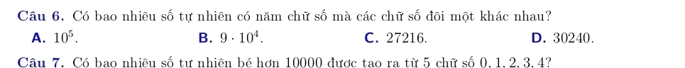 Có bao nhiêu số tự nhiên có năm chữ số mà các chữ số đôi một khác nhau?
A. 10^5. B. 9· 10^4. C. 27216. D. 30240.
Câu 7. Có bao nhiêu số tư nhiên bé hơn 10000 được tạo ra từ 5 chữ số 0.1.2.3.4?