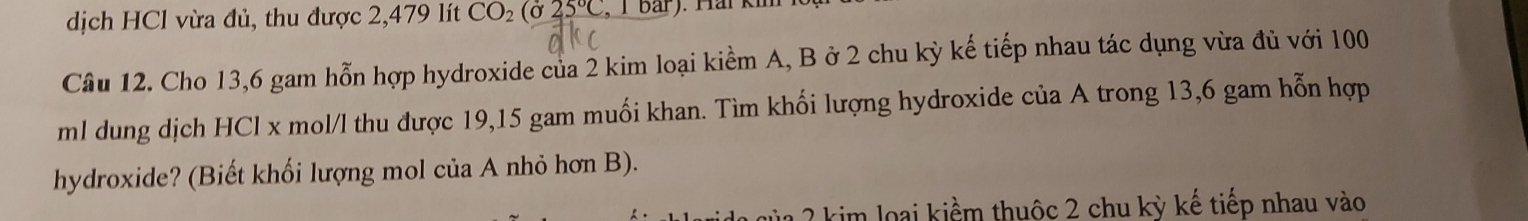 dịch HCl vừa đủ, thu được 2,479 lít CO_2(sigma 25°C T bar) . Hai kim 
Câu 12. Cho 13,6 gam hỗn hợp hydroxide của 2 kim loại kiểm A, B ở 2 chu kỳ kế tiếp nhau tác dụng vừa đủ với 100
ml dung dịch HCl x mol/l thu được 19,15 gam muối khan. Tìm khối lượng hydroxide của A trong 13,6 gam hỗn hợp 
hydroxide? (Biết khối lượng mol của A nhỏ hơn B). 
kim loại kiểm thuộc 2 chu kỳ kế tiếp nhau vào
