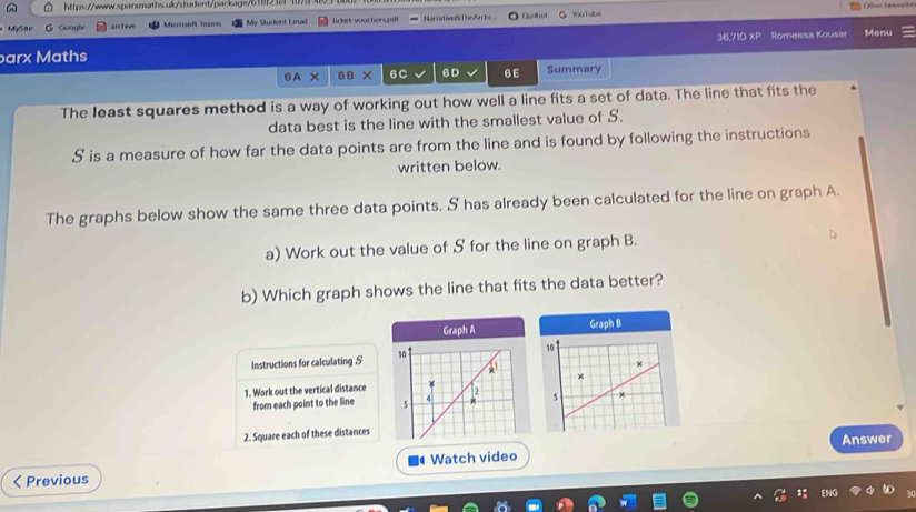 MySn Googfe archive Microsoft Teamn My Student Emal licket voucherspdt Narrative8TheArchi Quibot You T ube 
arx Maths 36,710 XP Romeesa Kousar Menu 
6A X B B × 6C 6D 6E Summary 
The least squares method is a way of working out how well a line fits a set of data. The line that fits the 
data best is the line with the smallest value of S. 
S is a measure of how far the data points are from the line and is found by following the instructions 
written below. 
The graphs below show the same three data points. 5 has already been calculated for the line on graph A. 
a) Work out the value of S for the line on graph B. 
b) Which graph shows the line that fits the data better? 
Graph A Graph B
10
Instructions for calculating S 10
1. Work out the vertical distance 2 
from each point to the line s 4
5 
2. Square each of these distances 
Answer 
Previous Watch video