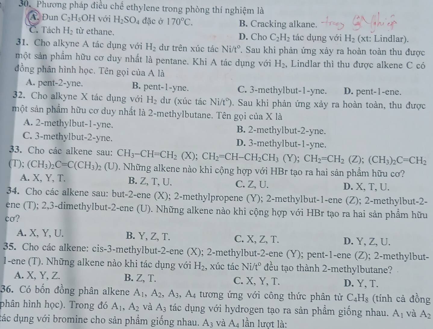 Phương pháp điều chế ethylene trong phòng thí nghiệm là
A. Đun C_2H_5OH với H_2SO_4 đặc ở 170°C. B. Cracking alkane.
C. Tách H_2 từ ethane. C_2H_2 tác dụng với H_2 (xt: Lindlar).
D. Cho
31. Cho alkyne A tác dụng với H_2 dư trên xúc tác Ni/t° 7. Sau khi phản ứng xảy ra hoàn toàn thu được
một sản phầm hữu cơ duy nhất là pentane. Khi A tác dụng với H_2 , Lindlar thì thu được alkene C có
đồng phân hình học. Tên gọi của A là
A. pent-2-yne. B. pent-1-yne. C. 3-methylbut-1-yne. D. pent-1-ene.
32. Cho alkyne X tác dụng với H_2 dư (xúc tác Ni/t°). Sau khi phản ứng xảy ra hoàn toàn, thu được
một sản phầm hữu cơ duy nhất là 2-methylbutane. Tên gọi của X là
A. 2-methylbut-1-yne. B. 2-methylbut-2-yne.
C. 3-methylbut-2-yne. D. 3-methylbut-1-yne.
33. Cho các alkene sau: CH_3-CH=CH_2(X);CH_2=CH-CH_2CH_3(Y);CH_2=CH_2(Z);(CH_3)_2C=CH_2
(T); (CH_3)_2C=C(CH_3)_2(U) 3 Những alkene nào khi cộng hợp với HBr tạo ra hai sản phẩm hữu cơ?
A. X, Y, T. B. Z, T, U. D. X, T, U.
C. Z, U.
34. Cho các alkene sau: but-2-ene (X); 2-methylpropene (Y); 2-methylbut-1-ene (Z); 2-methylbut-2-
ene (T); 2,3-dimethylbut-2-ene (U). Những alkene nào khi cộng hợp với HBr tạo ra hai sản phầm hữu
cơ?
A. X, Y, U. B. Y, Z, T. C. X, Z, T. D. Y, Z, U.
35. Cho các alkene: cis-3-methylbut-2-ene (X); 2-methylbut-2-ene (Y); pent-1-ene (Z); 2-methylbut-
1-ene (T). Những alkene nào khi tác dụng với H_2 , xúc tác Ni/t° đều tạo thành 2-methylbutane?
A. X, Y, Z. B. Z, T. C. X, Y, T.
D. Y, T.
36. Có bốn đồng phân alkene A_1,A_2,A_3,A_4 tương ứng với công thức phân tử C_4H_8 (tính cả đồng
phân hình học). Trong đó A_1,A_2 và A_3 tác dụng với hydrogen tạo ra sản phẩm giống nhau. A_1 và A_2
đác dụng với bromine cho sản phẩm giống nhau. A_3 và A_4 lần lượt là: