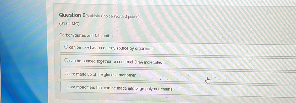 Question 6(Multiple Choice Worth 3 points)
(01.02 MC)
Carbohydrates and fats both
can be used as an energy source by organisms
can be bonded together to construct DNA molecules
are made up of the glucose monomer
are monomers that can be made into large polymer chains