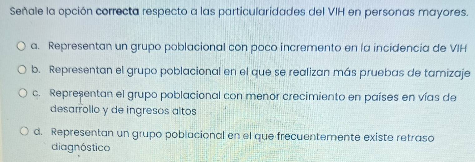 Señale la opción correcta respecto a las particularidades del VIH en personas mayores.
a. Representan un grupo poblacional con poco incremento en la incidencia de VIH
b. Representan el grupo poblacional en el que se realizan más pruebas de tamizaje
c. Representan el grupo poblacional con menor crecimiento en países en vías de
desarrollo y de ingresos altos
d. Representan un grupo poblacional en el que frecuentemente existe retraso
diagnóstico