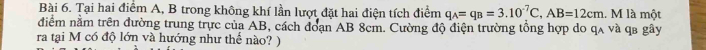 Tại hai điểm A, B trong không khí lần lượt đặt hai điện tích điểm q_A=q_B=3.10^(-7)C, AB=12cm. M là một 
điểm nằm trên đường trung trực của AB, cách đoạn AB 8cm. Cường độ điện trường tổng hợp do qa và qв gây 
ra tại M có độ lớn và hướng như thế nào? )