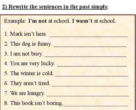 Rewrite the sentences in the past simple. 
Example: I’m not at school. I wasn’t at school. 
1. Mark isn’t here. 
_ 
2. This dog is funny._ 
3. I am not busy._ 
4. You are very lucky._ 
_ 
5. The winter is cold. 
6. They aren’t tired._ 
7. We are hungry._ 
8. This book isn’t boring._