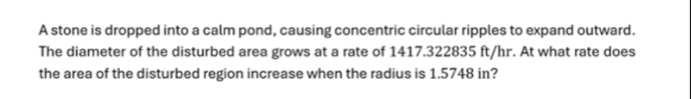 A stone is dropped into a calm pond, causing concentric circular ripples to expand outward. 
The diameter of the disturbed area grows at a rate of 1417.322835 ft/hr. At what rate does 
the area of the disturbed region increase when the radius is 1.5748 in?