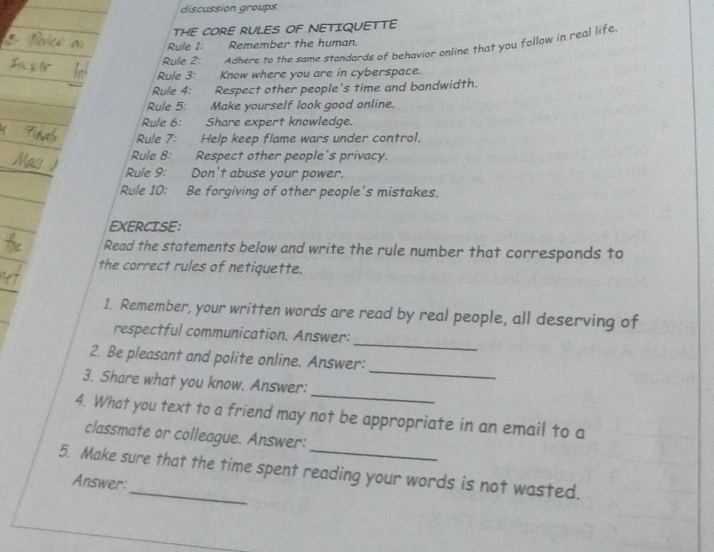 discussion groups 
THE CORE RULES OF NETIQUETTE 
Rule 1: Remember the human. 
Rule 2: Adhere to the same standards of behavior online that you follow in real life 
Rule 3: Know where you are in cyberspace. 
Rule 4: Respect other people's time and bandwidth. 
Rule 5: Make yourself look good online. 
Rule 6: Share expert knowledge. 
Rule 7: Help keep flame wars under control. 
Rule 8: Respect other people's privacy. 
Rule 9: Don't abuse your power. 
Rule 10: Be forgiving of other people's mistakes. 
EXERCISE: 
Read the statements below and write the rule number that corresponds to 
the correct rules of netiquette. 
1. Remember, your written words are read by real people, all deserving of 
_ 
respectful communication. Answer: 
_ 
2. Be pleasant and polite online. Answer: 
_ 
3. Share what you know. Answer: 
4. What you text to a friend may not be appropriate in an email to a 
classmate or colleague. Answer: 
5. Make sure that the time spent reading your words is not wasted. 
Answer: