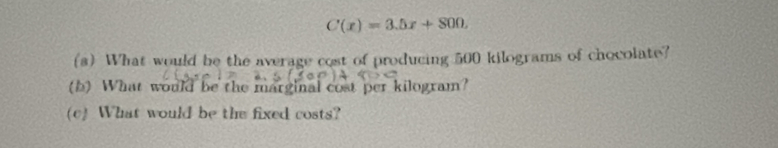 C(x)=3.5x+800. 
(s) What would be the average cost of producing 500 kilograms of chocolate? 
(b) What would be the marginal cost per kilogram? 
(c) What would be the fixed costs?