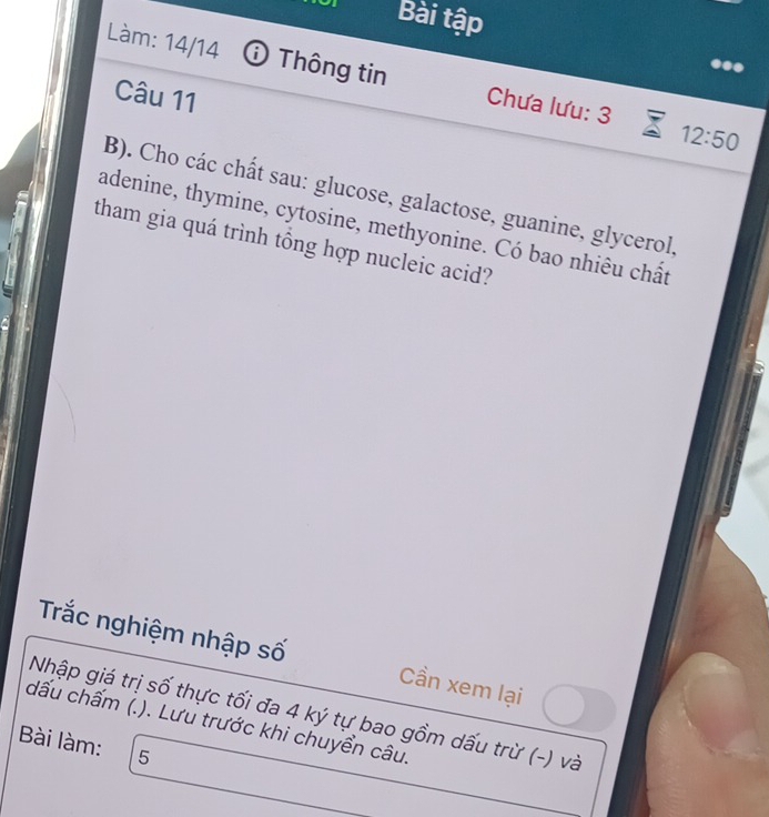 Bài tập 
Làm: 14/14 Thông tin Chưa lưu: 3 
Câu 11 
12:50 
B). Cho các chất sau: glucose, galactose, guanine, glycerol, 
adenine, thymine, cytosine, methyonine. Có bao nhiêu chất 
tham gia quá trình tổng hợp nucleic acid? 
Trắc nghiệm nhập số Cần xem lại 
Nhập giá trị số thực tối đa 4 ký tự bao gồm dấu trừ (-) và 
dấu chấm (.). Lưu trước khi chuyển câu. 
Bài làm: 5