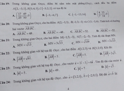 Trong không gian Oxyz, điểm M nằm trên mật phẳng(Oxy), cách đều ba điễm
A(2,-3,1),B(0;4;3),C(-3;2;2) có tọa độ là:
A. ( 17/25 ; 49/50 ;0) B. (-3;-6;7) C. (-1;-13;14) D. ( 4/7 : 13/14 :0)
Câu 20: Trong không gian Oxyz, cho ba điểm A(2;-1;1),B(-1;3;-1) và C(5;-3;4). Tính tích vô hướng
hai vecto overline AB.overline BC.
A. overline AB.overline BC=48. B. overline ABoverline BC=-48. C. overline AB.overline BC=52. D. overline ABoverline BC=-52.
Cầu 21: Trong không gian Oxyz, cho hai điểm M(-1;5;-3),N(7;-2;-5). Tinh độ dài đoạn MN.
A. MN=sqrt(13). B. MN=3sqrt(13) C. MN=sqrt(109) D. MN=2sqrt(13).
Cầu 22: Trong không gian với hệ tọa độ Oxyz , cho hai điểm A(1;2;3) và B(5;2;0). Khi đó:
A. |vector AB|=sqrt(61). B. |vector AB|=3. C. |vector AB|=5. D. |vector AB|=2sqrt(3).
Câu 23: Trong không gian với hệ toạ độ Oxyz , cho vecto vector u=2vector i-3vector j+6vector k. Tim độ dài của vecto #
A. |vector u|=5. B. |vector u|=49. C. |vector u|=7. D. |vector u|=sqrt(5).
Câu 24: Trong không gian với hệ tọa độ Oxyz , cho vector a=(3;2;1),vector b=(-2;0;1). Độ dài vector a+vector b là:
4