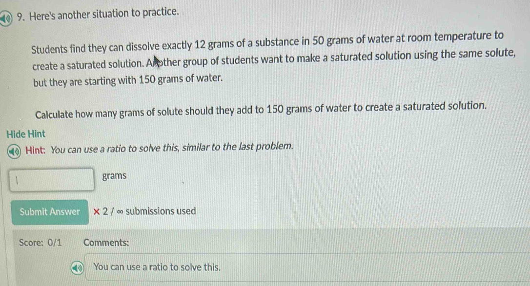 Here's another situation to practice. 
Students find they can dissolve exactly 12 grams of a substance in 50 grams of water at room temperature to 
create a saturated solution. Al other group of students want to make a saturated solution using the same solute, 
but they are starting with 150 grams of water. 
Calculate how many grams of solute should they add to 150 grams of water to create a saturated solution. 
Hide Hint 
Hint: You can use a ratio to solve this, similar to the last problem.
1 grams
Submit Answer * 2/ ∞ submissions used 
Score: 0/1 Comments: 
You can use a ratio to solve this.