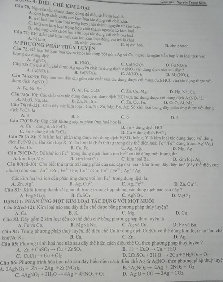 Giáo viên: Nguyễn Trung Kiên
NU4: điều chẻ kim loại
Câu 70: Nguyên tắc chung được dùng để điều chế kim loại là
A. cho hợp chất chứa ion kim loại tác dụng với chất khữ.
B. oxi hoá ion kim loại trong hợp chất thành nguyên tử kim loại.
C. khứ ion kim loại trong hợp chất thành nguyên từ kim loại
D. cho hợp chất chứa ton kim loại tác dụng với chất oxi hoá
Câu 71: Khi điều chế kim loại, các ion kim loại đóng vai trò là chất
A. bị khứ. B. nhận proton C. bị oxi hoá. D. cho proton.
A/ phương pháp thủy luyện
Câu 72: Để loại bố kim loại Cu ra khỏi hôn hợp bột gồm Ag và Cu, người ta ngầm hôn hợp kim loại trên vào
lượng dư dung dịch
A. AgNO_3. B. HNO_3. C. Cu(NO_3)_2 D. Fe(NO_3)_2.
Câu 73: Có thể điều chế được Ag nguyên chất từ dung dịch AgNO_3 với dung dịch nào sau dây ?
A. Fe(NO_3)_3. B. Fe(NO_3)_2. C. AI(NO_3)_3. D. Mg(NO_3)_2.
Câu 74(cd-9) 0: Dãy nào sau đây chi gồm các chất vừa tác dụng được với dung dịch HCI, vừa tác dụng được với
dung dịch AgNO_3?
A. Fe, Ni, Sn. B. Al, Fe C_11C C. Zn, Cu, Mg. D. Hg. Na,Ca
Câu 75(a-10) : Các chất vừa tác dụng được với dung dịch HCI vừa tác dụng được với dung dịch AgNO_3 là:
A. MgO,Na Ba B. Zn, Ni, Sn. C. Zn, Cu, Fe. D. CuO, Al, Mg.
Câu 76(cd-12) : Cho dãy các kim loại :Cu,Ni,Zn,Mg, 2, Ba, Ag. Số kim loại trong dãy phản ứng được với dung
dịch FeCl_3la
A. 3 B. 5 C. 6 D. 4
Câu 77(CD-8) : Cập chất không xảy ra phản ứng hoá học là
A. Cu+ dung djch FeCl_3. B. Fe+ dung dịch HCl.
dung dịch
C. FP4 1 FeCl_3. D. Cu+ dung dịch FeCl_2.
Câu 78(A-8) : X là kim loại phân ứng được với dung dịch H_2SO_4 loãng, Y là kim loại tác dụng được với dung
djch Fe(NO_3). Hai kim loại X, Y lần lượt là (biết thứ tự trong dãy thể điện hoá: Fe^(3+)/Fe^(2+) đứng trước Ag^+/Ag)
A. Fe,Cu B. Cu, Fe. C. Ag. Mg. D. MB A
Câu 79(CD-7) : Để khử ion Fe^(3+) trong dung dịch thành ion Fe^(2+) có thể dùng một lượng dư
A. kim loại MB B. kim loại Cu. C. kim loại Ba. D. kim loại Ag
Câu 80(cd-10) 0: Cho biết thứ tự từ trái sang phải của các cặp oxi hoá - khử trong dãy điện hoá (dãy thể điện cực
chuẩn) như sau: Zn^(2+)/Zn:Fe^(2+)/Fe Cu^(2+)/Cu;Fe^(3+)/Fe^(2+);Ag^+/Ag
Các kim loại và ion đều phản ứng được với ion Fe^(2+) trong dung dịch là:
A. Zn, Ag. B. Ag,Cu^(2+). C. Ag,Fe^(3+). D. Zn.Cu^(2+).
Câu 81: Khối lượng thanh sắt giảm đi trong trường hợp nhúng vào dung dịch nào sau dây ?
A. Fe_2(SO_4)_3. B. CuSO_4 C. AgNO_3. D. MgCl_2
Dạng 1: phản ứng một kim loại tác dụng với một muối
Câu 82(cd-12) 0: Kim loại nào sau đây điều chế được bằng phương pháp thủy luyện?
A. Ca B. K. C. Mg D. Cu.
Câu 83. Dãy gồm 2 kim loại đều có thể điều chế bằng phương pháp thuỷ luyện là
A. Fe và Ca. B. Mg và Na. C. Ag và Cu. D. Fe và Ba.
Câu 84: Trong phương pháp thuỷ luyện, đề điều chế Cu từ dung dịch CuSO_4 : có thể dùng kim loại nào làm chấ
khử?A. K. B. Ca. C. Zn. D. Ag.
Cầu 85: Phương trình hoá học nào sau đây thể hiện cách điều chế Cu theo phương pháp thuỷ luyện ?
A. Zn+CuSO_4to Cu+ZnSO_4 B. H_2+CuOto Cu+H_2O
C. CuCl_2to Cu+Cl_2 D. 2CuSO_4+2H_2Oto 2Cu+2H_2SO_4+O_2
Câu 86: Phương trình hóa học nảo sau đây biểu diễn cách điều chhat eAgti AgNO_3 theo phương pháp thuỷ luyệ
A. 2AgN O_3+Znto 2Ag+Zn(NO_3) 1 B. 2AgNO_3to 2Ag+2NO_2+O_2
C. 4AgNO_3+2H_2Oto 4Ag+4HNO_3+O_2 D. Ag_2O+COto 2Ag+CO_2.