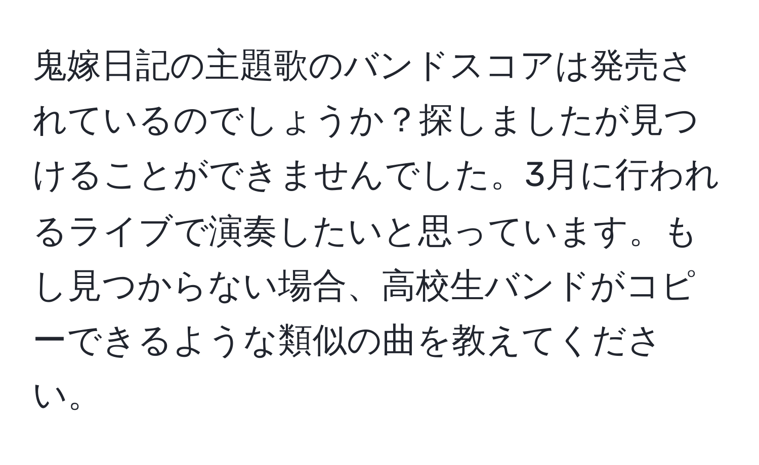 鬼嫁日記の主題歌のバンドスコアは発売されているのでしょうか？探しましたが見つけることができませんでした。3月に行われるライブで演奏したいと思っています。もし見つからない場合、高校生バンドがコピーできるような類似の曲を教えてください。