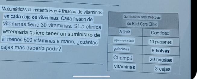 Matemáticas al instante Hay 4 frascos de vitaminas 
en cada caja de vitaminas. Cada frasco de 
vitaminas tiene 30 vitaminas. Si la clínica 
veterinaria quiere tener un suministro de 
al menos 500 vitaminas a mano, ¿cuántas 
cajas más debería pedir? 
_ 
_ 
_