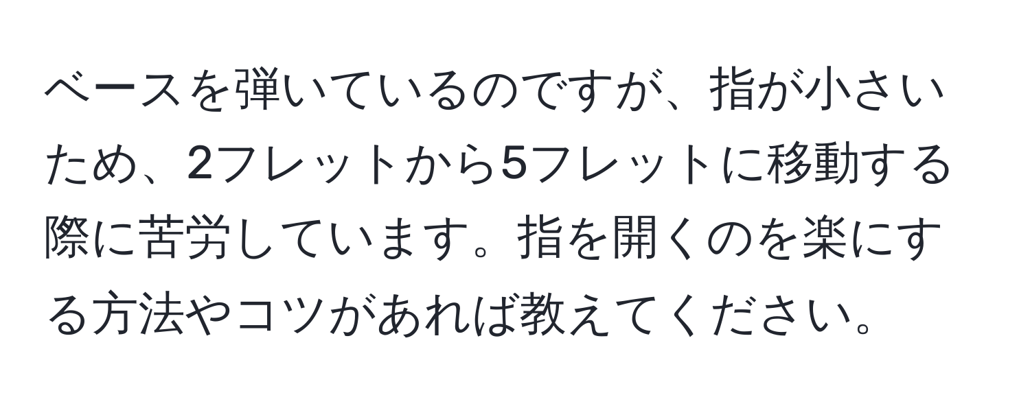 ベースを弾いているのですが、指が小さいため、2フレットから5フレットに移動する際に苦労しています。指を開くのを楽にする方法やコツがあれば教えてください。