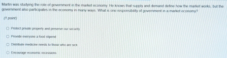 Martin was studying the role of government in the market economy. He knows that supply and demand define how the market works, but the
government also participates in the economy in many ways. What is one responsibiliy of government in a market economy?
(1 paint)
Protect private property and preserve our security
Provide everyone a food stipend
Distribute medicine needs to those who are sick
Encourage economic recessions