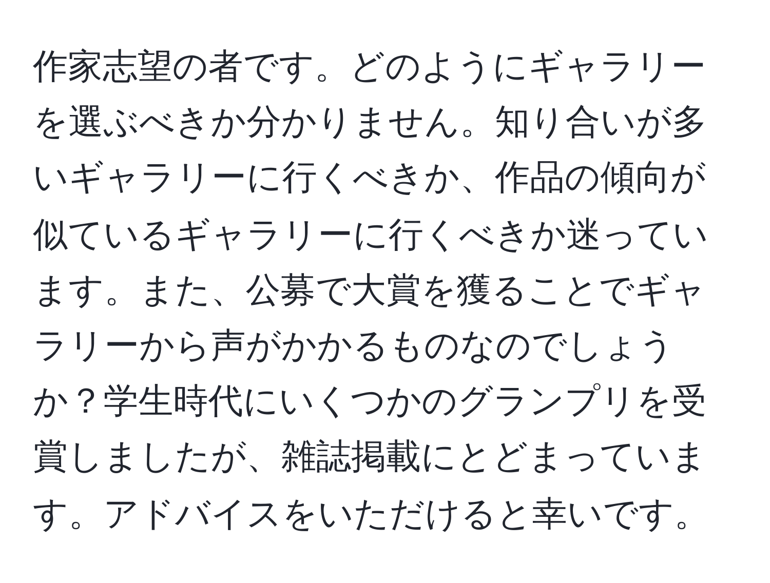 作家志望の者です。どのようにギャラリーを選ぶべきか分かりません。知り合いが多いギャラリーに行くべきか、作品の傾向が似ているギャラリーに行くべきか迷っています。また、公募で大賞を獲ることでギャラリーから声がかかるものなのでしょうか？学生時代にいくつかのグランプリを受賞しましたが、雑誌掲載にとどまっています。アドバイスをいただけると幸いです。