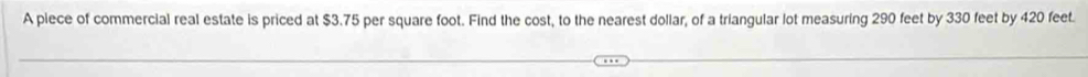 A piece of commercial real estate is priced at $3.75 per square foot. Find the cost, to the nearest dollar, of a triangular lot measuring 290 feet by 330 feet by 420 feet.
