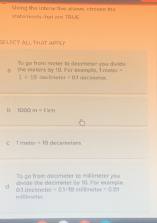 Using the interactive above, choose the
statements that are TRUE.
SELECT ALL THAT APPLY
To go from meter to decimeter you divide
a the meters by 10. For example, 1 meter =
1/ 10 decimeter =0.1 decimeter.
b 1000m=1km
C 1 meter =10 decameters
To go from decimeter to millimeter you
d divide the decimeter by 10. For example,
0.1 decimeter =0.1/ 10millime ter =0.01
millimeter.