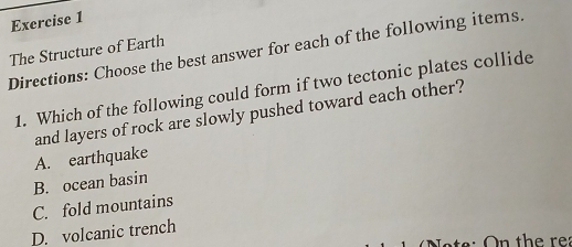 The Structure of Earth
Directions: Choose the best answer for each of the following items.
1. Which of the following could form if two tectonic plates collide
and layers of rock are slowly pushed toward each other?
A. earthquake
B. ocean basin
C. fold mountains
D. volcanic trench
On the rea