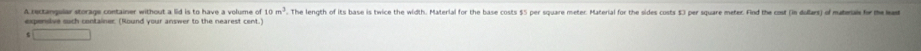 10m^3 The length of its base is twice the width. Material for the base costs $5 per square meter. Material for the sides costs 53 per square meter. Find the cost (in dollars) of materal fr th e 
s 12^