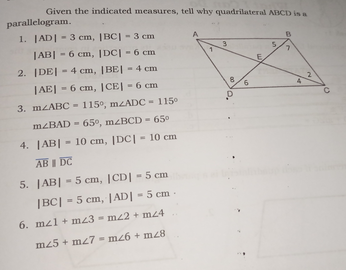 Given the indicated measures, tell why quadrilateral ABCD is a 
parallelogram. 
1. |AD|=3cm, |BC|=3cm
|AB|=6cm, |DC|=6cm
2. |DE|=4cm, |BE|=4cm
|AE|=6cm, |CE|=6cm
3. m∠ ABC=115°, m∠ ADC=115°
m∠ BAD=65°, m∠ BCD=65°
4. |AB|=10cm, |DC|=10cm
overline ABparallel overline DC
5. |AB|=5cm, |CD|=5cm
|BC|=5cm, |AD|=5cm · 
6. m∠ 1+m∠ 3=m∠ 2+m∠ 4
m∠ 5+m∠ 7=m∠ 6+m∠ 8