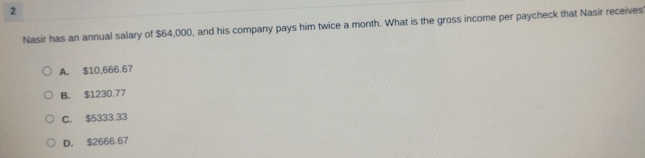 Nasir has an annual salary of $64,000, and his company pays him twice a month. What is the gross income per paycheck that Nasir receives
A. $10,666.67
B. $1230.77
C. $5333.33
D. $2666.67