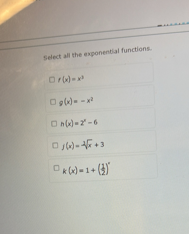 Select all the exponential functions.
f(x)=x^3
g(x)=-x^2
h(x)=2^x-6
j(x)=-sqrt[3](x)+3
k(x)=1+( 1/2 )^x