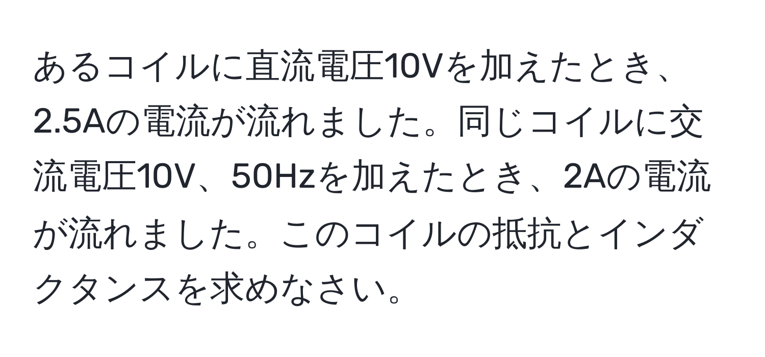 あるコイルに直流電圧10Vを加えたとき、2.5Aの電流が流れました。同じコイルに交流電圧10V、50Hzを加えたとき、2Aの電流が流れました。このコイルの抵抗とインダクタンスを求めなさい。